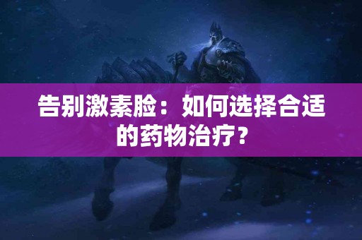 告别激素脸：如何选择合适的药物治疗？