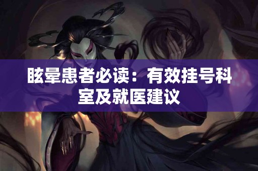 眩晕患者必读：有效挂号科室及就医建议