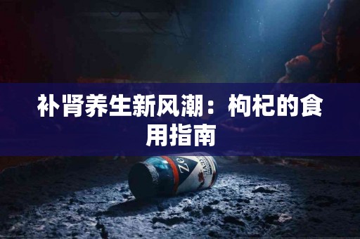 补肾养生新风潮：枸杞的食用指南