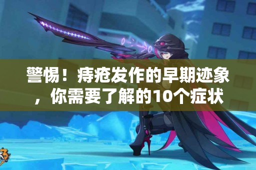 警惕！痔疮发作的早期迹象，你需要了解的10个症状