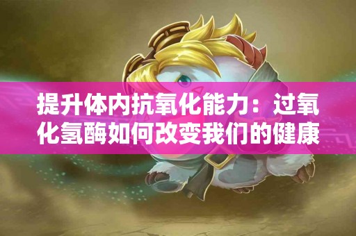 提升体内抗氧化能力：过氧化氢酶如何改变我们的健康