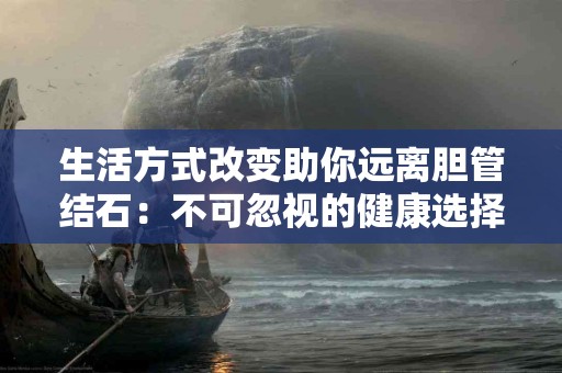 生活方式改变助你远离胆管结石：不可忽视的健康选择