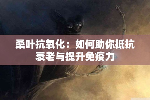 桑叶抗氧化：如何助你抵抗衰老与提升免疫力