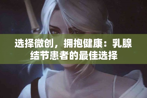 选择微创，拥抱健康：乳腺结节患者的最佳选择