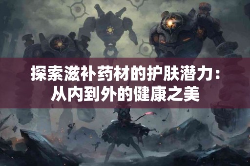 探索滋补药材的护肤潜力：从内到外的健康之美