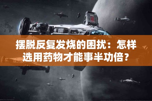 摆脱反复发烧的困扰：怎样选用药物才能事半功倍？