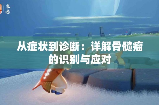 从症状到诊断：详解骨髓瘤的识别与应对