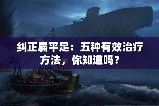 纠正扁平足：五种有效治疗方法，你知道吗？