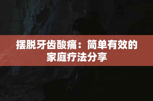 摆脱牙齿酸痛：简单有效的家庭疗法分享