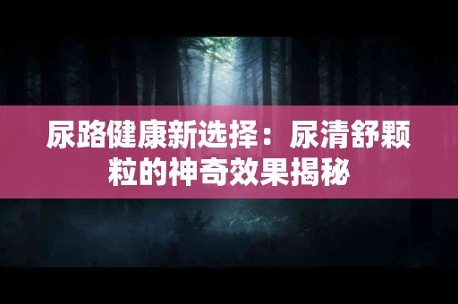 尿路健康新选择：尿清舒颗粒的神奇效果揭秘