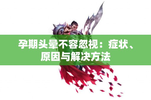 孕期头晕不容忽视：症状、原因与解决方法