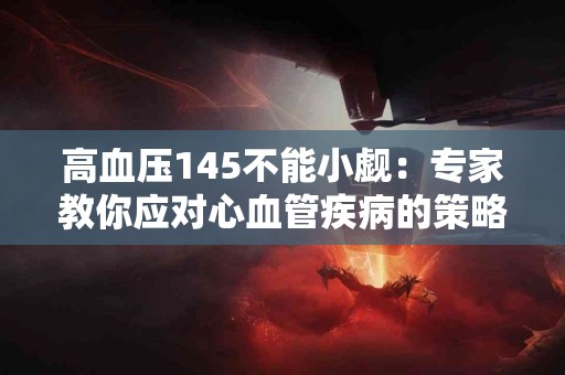 高血压145不能小觑：专家教你应对心血管疾病的策略