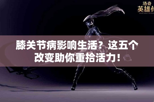 膝关节病影响生活？这五个改变助你重拾活力！