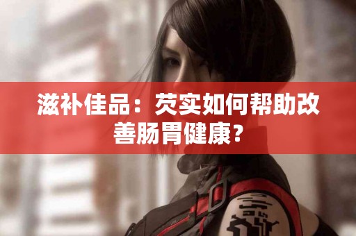 滋补佳品：芡实如何帮助改善肠胃健康？