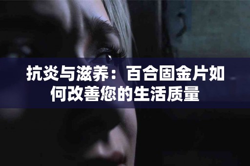 抗炎与滋养：百合固金片如何改善您的生活质量