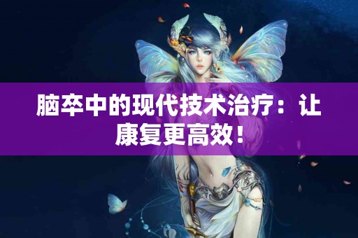 脑卒中的现代技术治疗：让康复更高效！