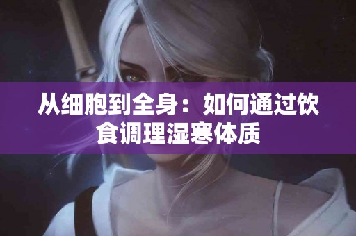 从细胞到全身：如何通过饮食调理湿寒体质