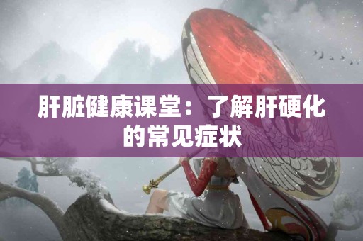 肝脏健康课堂：了解肝硬化的常见症状