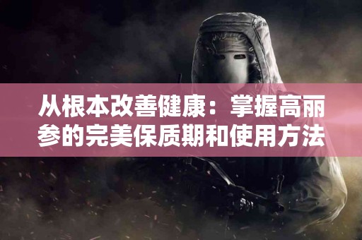 从根本改善健康：掌握高丽参的完美保质期和使用方法