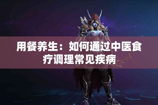 用餐养生：如何通过中医食疗调理常见疾病
