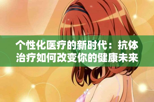 个性化医疗的新时代：抗体治疗如何改变你的健康未来