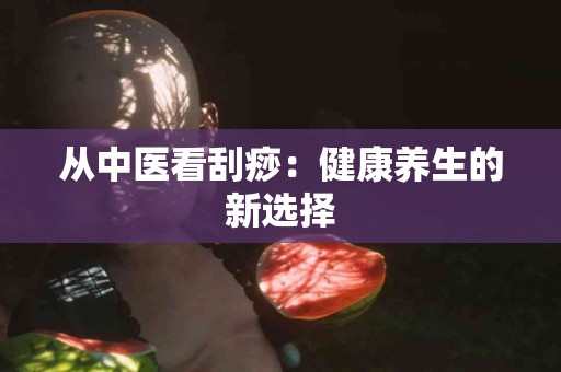 从中医看刮痧：健康养生的新选择
