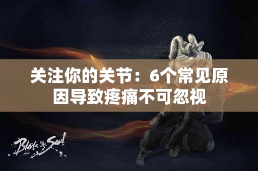 关注你的关节：6个常见原因导致疼痛不可忽视