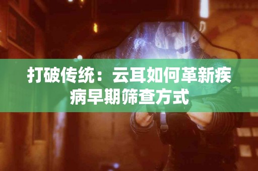 打破传统：云耳如何革新疾病早期筛查方式