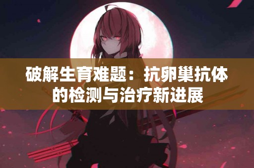 破解生育难题：抗卵巢抗体的检测与治疗新进展