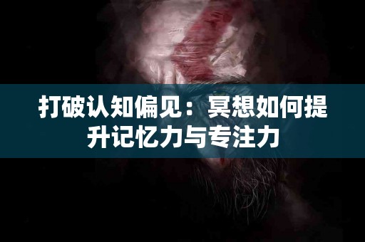 打破认知偏见：冥想如何提升记忆力与专注力