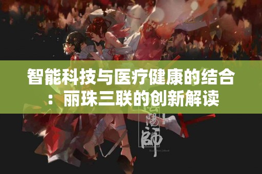 智能科技与医疗健康的结合：丽珠三联的创新解读
