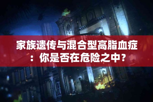 家族遗传与混合型高脂血症：你是否在危险之中？