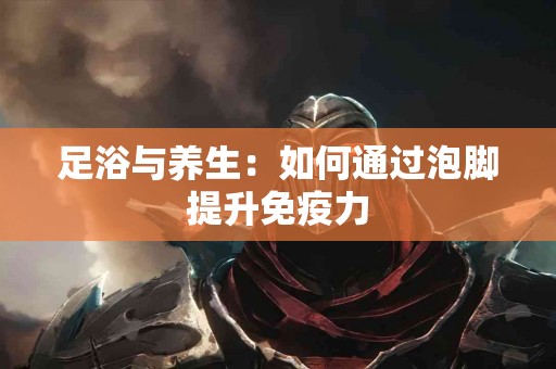 足浴与养生：如何通过泡脚提升免疫力