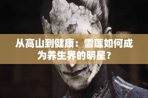 从高山到健康：雪莲如何成为养生界的明星？