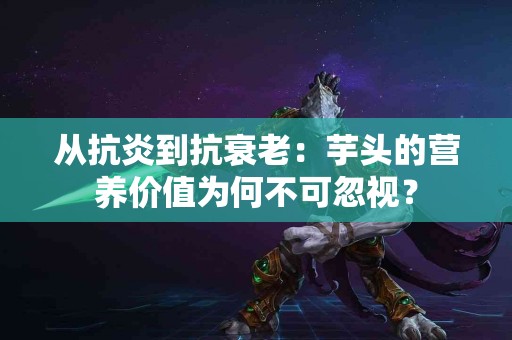 从抗炎到抗衰老：芋头的营养价值为何不可忽视？