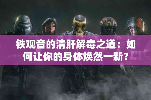 铁观音的清肝解毒之道：如何让你的身体焕然一新？