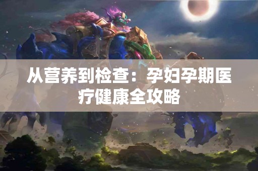 从营养到检查：孕妇孕期医疗健康全攻略