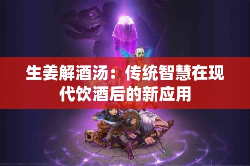 生姜解酒汤：传统智慧在现代饮酒后的新应用