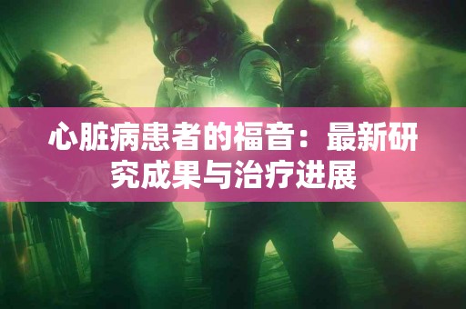 心脏病患者的福音：最新研究成果与治疗进展