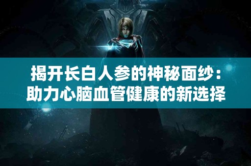 揭开长白人参的神秘面纱：助力心脑血管健康的新选择