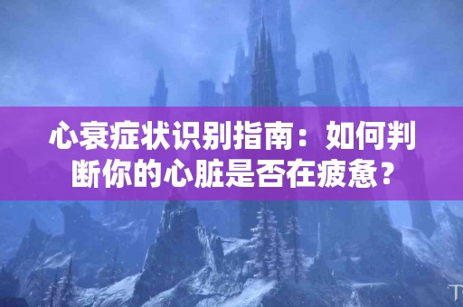 心衰症状识别指南：如何判断你的心脏是否在疲惫？