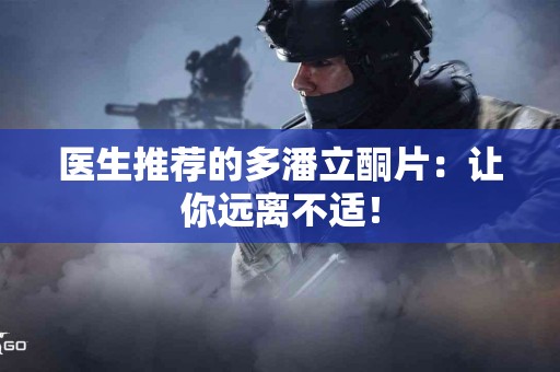 医生推荐的多潘立酮片：让你远离不适！