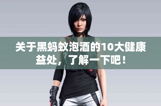 关于黑蚂蚁泡酒的10大健康益处，了解一下吧！