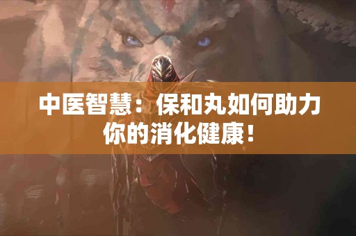 中医智慧：保和丸如何助力你的消化健康！