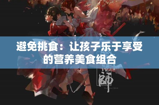 避免挑食：让孩子乐于享受的营养美食组合