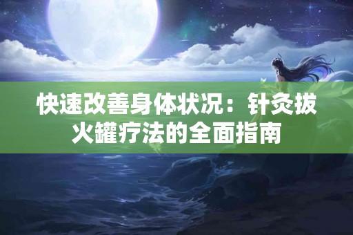 快速改善身体状况：针灸拔火罐疗法的全面指南