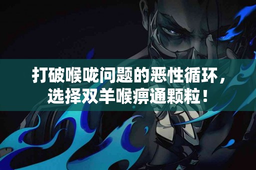 打破喉咙问题的恶性循环，选择双羊喉痹通颗粒！