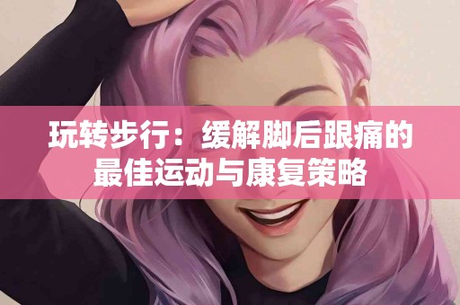 玩转步行：缓解脚后跟痛的最佳运动与康复策略