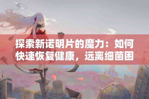 探索新诺明片的魔力：如何快速恢复健康，远离细菌困扰