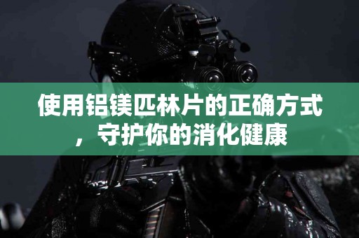 使用铝镁匹林片的正确方式，守护你的消化健康
